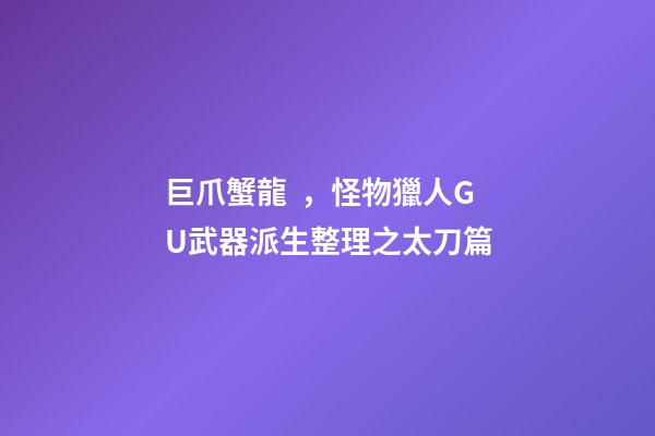巨爪蟹龍，怪物獵人GU武器派生整理之太刀篇